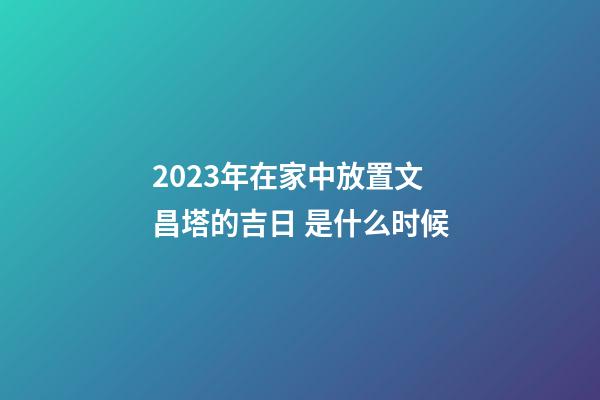 2023年在家中放置文昌塔的吉日 是什么时候